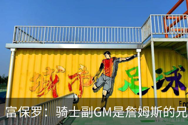 富保罗：骑士副GM是詹姆斯的兄弟极为关键 不利之处在于没了加兰