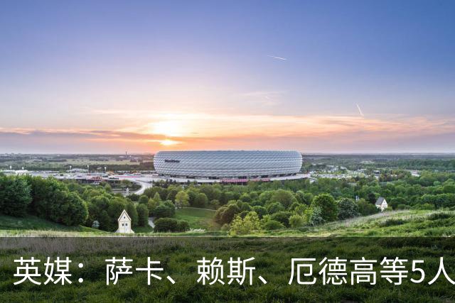 英媒：萨卡、赖斯、厄德高等5人将缺席阿森纳季前赛初期阶段
